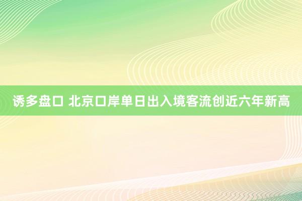 诱多盘口 北京口岸单日出入境客流创近六年新高