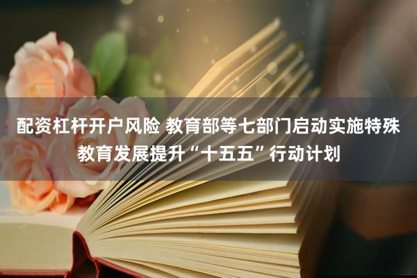 配资杠杆开户风险 教育部等七部门启动实施特殊教育发展提升“十五五”行动计划