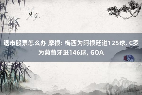 退市股票怎么办 摩根: 梅西为阿根廷进125球, C罗为葡萄牙进146球, GOA