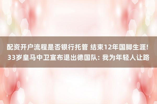 配资开户流程是否银行托管 结束12年国脚生涯! 33岁皇马中卫宣布退出德国队: 我为年轻人让路