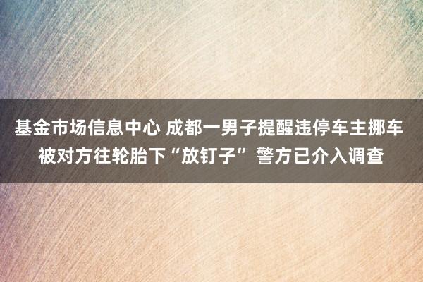 基金市场信息中心 成都一男子提醒违停车主挪车 被对方往轮胎下“放钉子” 警方已介入调查