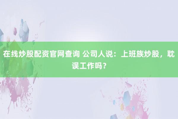 在线炒股配资官网查询 公司人说：上班族炒股，耽误工作吗？