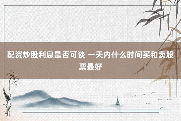 配资炒股利息是否可谈 一天内什么时间买和卖股票最好