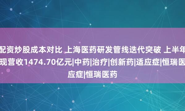 配资炒股成本对比 上海医药研发管线迭代突破 上半年实现营收1474.70亿元|中药|治疗|创新药|适应症|恒瑞医药