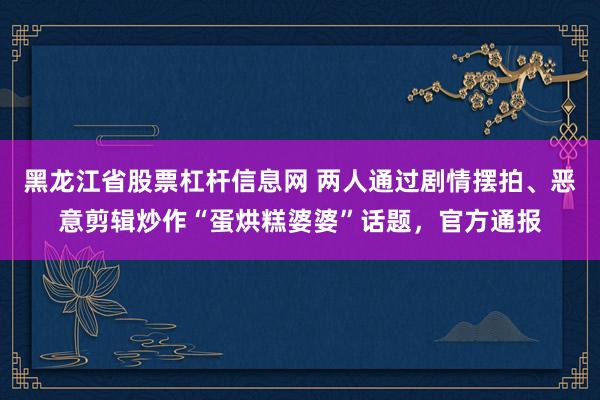 黑龙江省股票杠杆信息网 两人通过剧情摆拍、恶意剪辑炒作“蛋烘糕婆婆”话题，官方通报