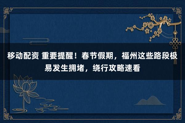 移动配资 重要提醒！春节假期，福州这些路段极易发生拥堵，绕行攻略速看