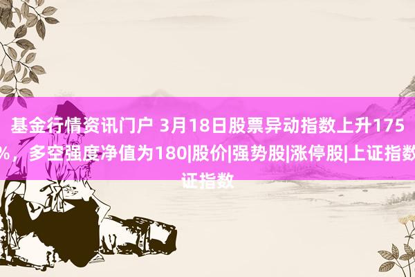 基金行情资讯门户 3月18日股票异动指数上升175%，多空强度净值为180|股价|强势股|涨停股|上证指数