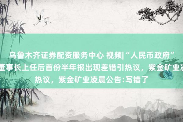 乌鲁木齐证券配资服务中心 视频|“人民币政府”“新能源”？新董事长上任后首份半年报出现差错引热议，紫金矿业凌晨公告:写错了