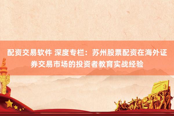 配资交易软件 深度专栏：苏州股票配资在海外证券交易市场的投资者教育实战经验