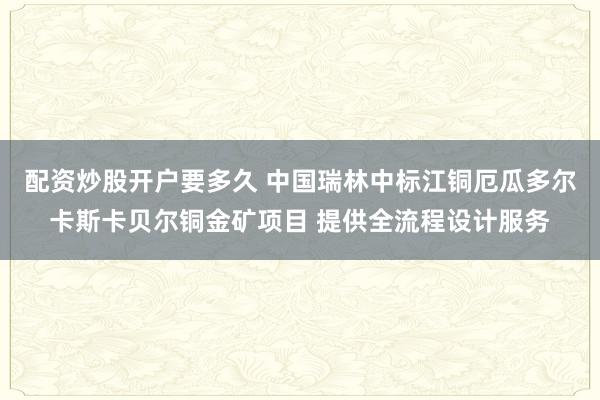 配资炒股开户要多久 中国瑞林中标江铜厄瓜多尔卡斯卡贝尔铜金矿项目 提供全流程设计服务