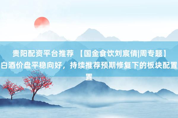 贵阳配资平台推荐 【国金食饮刘宸倩|周专题】白酒价盘平稳向好，持续推荐预期修复下的板块配置
