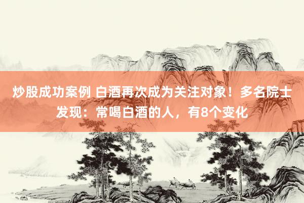炒股成功案例 白酒再次成为关注对象！多名院士发现：常喝白酒的人，有8个变化