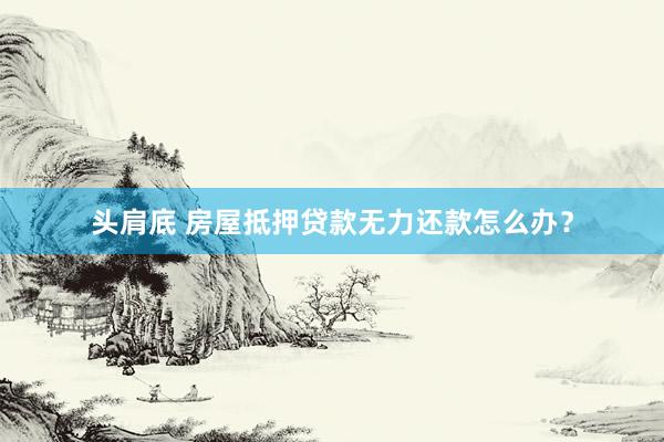 头肩底 房屋抵押贷款无力还款怎么办？