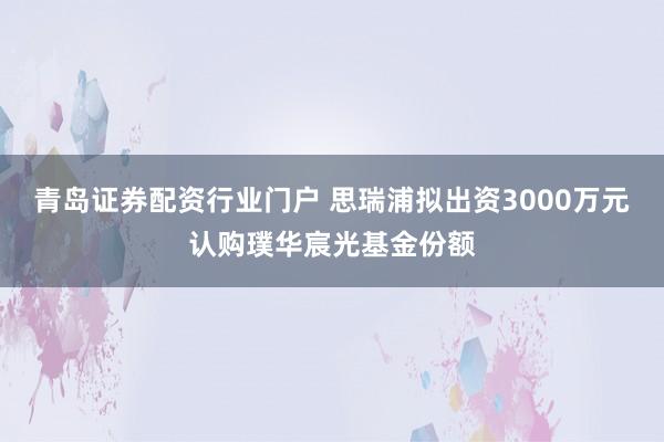 青岛证券配资行业门户 思瑞浦拟出资3000万元认购璞华宸光基金份额