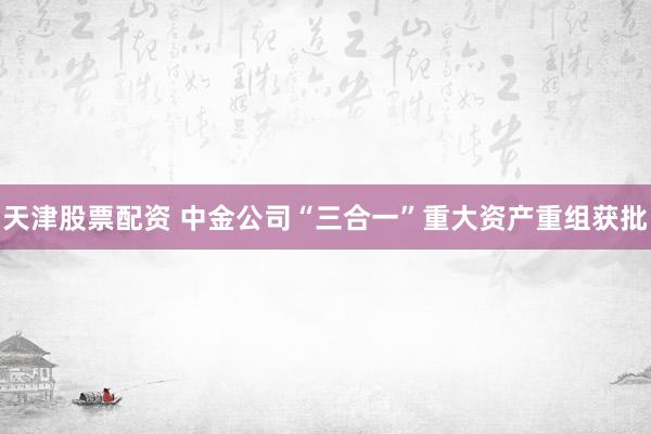 天津股票配资 中金公司“三合一”重大资产重组获批