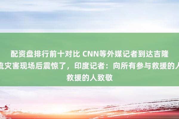 配资盘排行前十对比 CNN等外媒记者到达吉隆泥石流灾害现场后震惊了，印度记者：向所有参与救援的人致敬