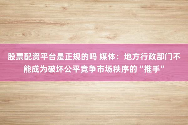股票配资平台是正规的吗 媒体：地方行政部门不能成为破坏公平竞争市场秩序的“推手”