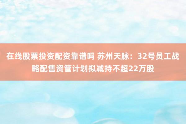 在线股票投资配资靠谱吗 苏州天脉：32号员工战略配售资管计划拟减持不超22万股