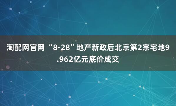 淘配网官网 “8·28”地产新政后北京第2宗宅地9.962亿元底价成交