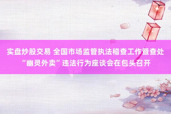 实盘炒股交易 全国市场监管执法稽查工作暨查处“幽灵外卖”违法行为座谈会在包头召开