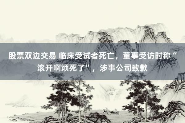 股票双边交易 临床受试者死亡，董事受访时称“滚开啊烦死了”，涉事公司致歉