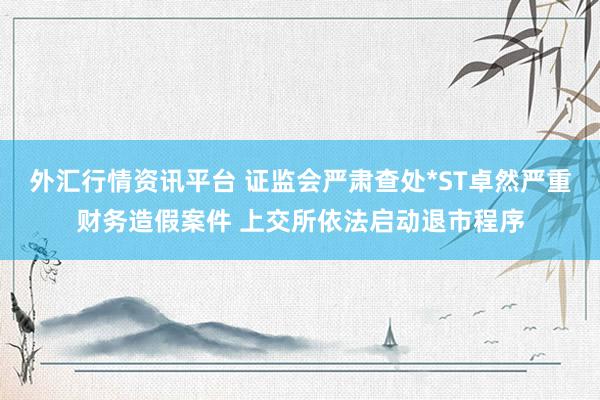 外汇行情资讯平台 证监会严肃查处*ST卓然严重财务造假案件 上交所依法启动退市程序