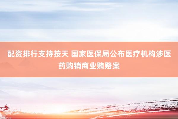 配资排行支持按天 国家医保局公布医疗机构涉医药购销商业贿赂案
