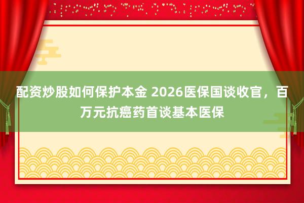 配资炒股如何保护本金 2026医保国谈收官，百万元抗癌药首谈基本医保