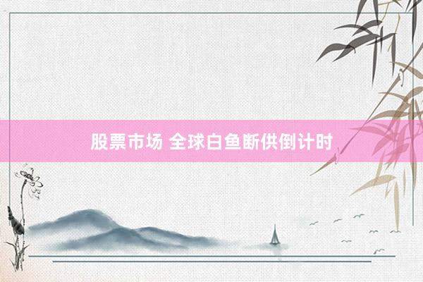 股票市场 全球白鱼断供倒计时