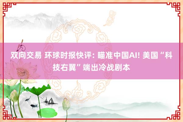双向交易 环球时报快评: 瞄准中国AI! 美国“科技右翼”端出冷战剧本