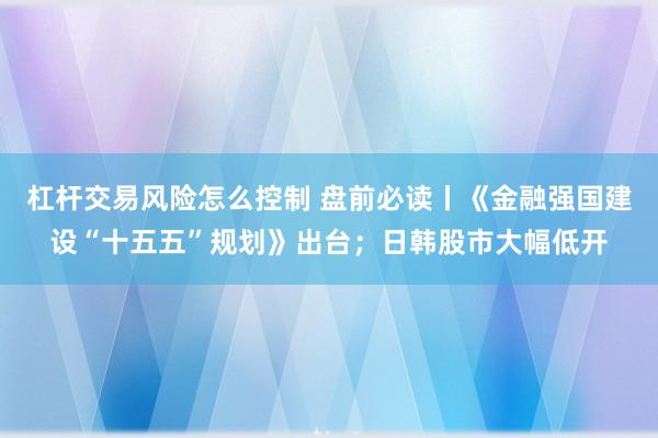 杠杆交易风险怎么控制 盘前必读丨《金融强国建设“十五五”规划》出台；日韩股市大幅低开