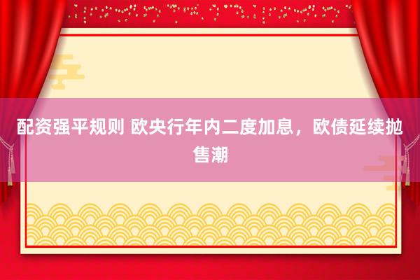 配资强平规则 欧央行年内二度加息,欧债延续抛售潮