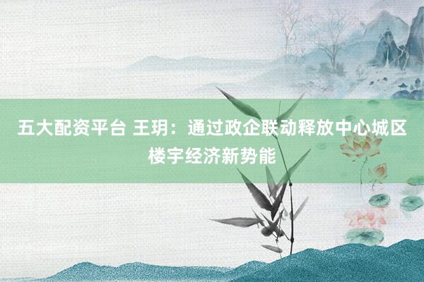五大配资平台 王玥：通过政企联动释放中心城区楼宇经济新势能