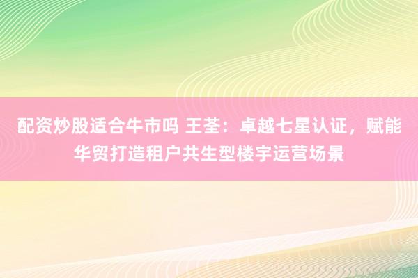 配资炒股适合牛市吗 王荃：卓越七星认证，赋能华贸打造租户共生型楼宇运营场景