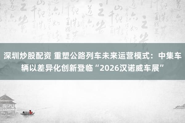 深圳炒股配资 重塑公路列车未来运营模式：中集车辆以差异化创新登临“2026汉诺威车展”
