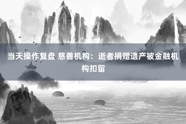 当天操作复盘 慈善机构：逝者捐赠遗产被金融机构扣留