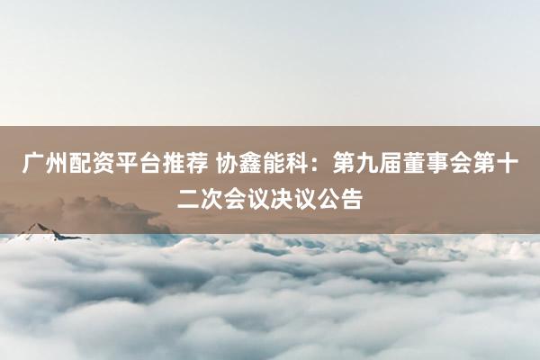 广州配资平台推荐 协鑫能科：第九届董事会第十二次会议决议公告