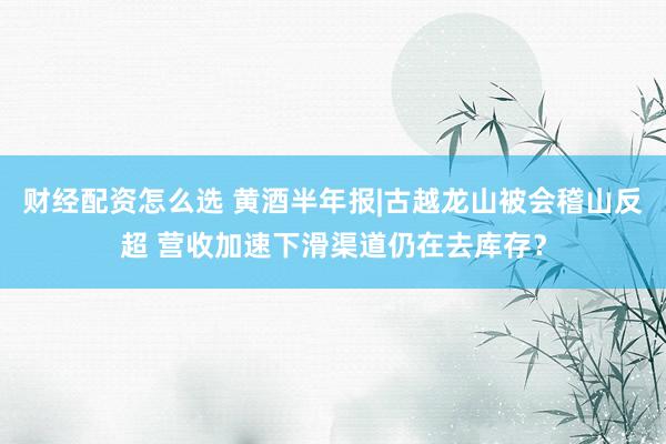 财经配资怎么选 黄酒半年报|古越龙山被会稽山反超 营收加速下滑渠道仍在去库存？