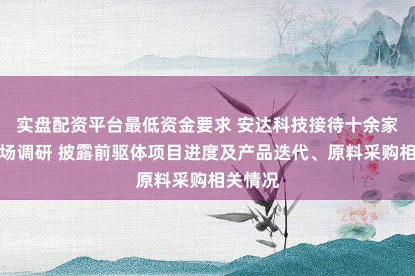 实盘配资平台最低资金要求 安达科技接待十余家机构现场调研 披露前驱体项目进度及产品迭代、原料采购相关情况