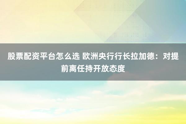 股票配资平台怎么选 欧洲央行行长拉加德:对提前离任持开放态度