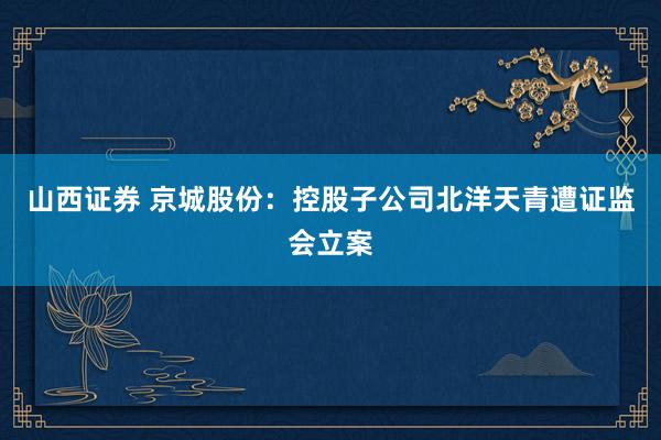 山西证券 京城股份：控股子公司北洋天青遭证监会立案