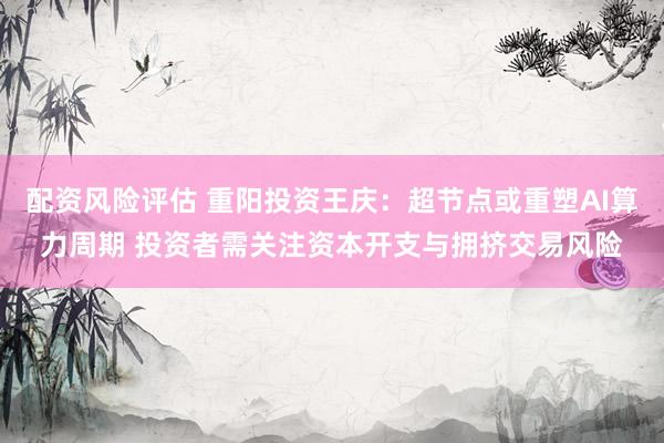 配资风险评估 重阳投资王庆：超节点或重塑AI算力周期 投资者需关注资本开支与拥挤交易风险