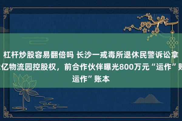杠杆炒股容易翻倍吗 长沙一戒毒所退休民警诉讼拿下2亿物流园控股权，前合作伙伴曝光800万元“运作”账本