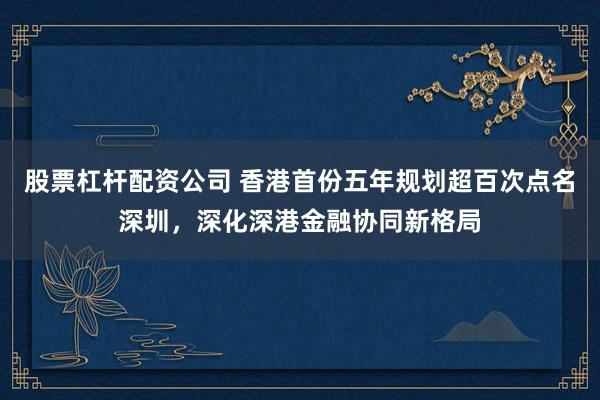 股票杠杆配资公司 香港首份五年规划超百次点名深圳，深化深港金融协同新格局