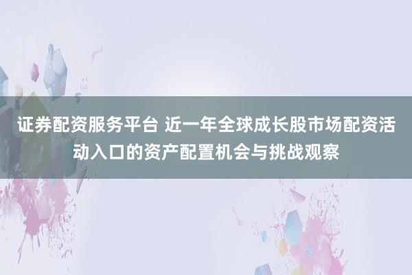 证券配资服务平台 近一年全球成长股市场配资活动入口的资产配置机会与挑战观察