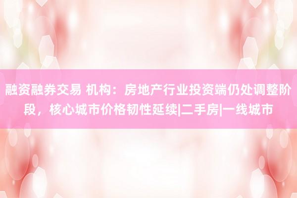 融资融券交易 机构：房地产行业投资端仍处调整阶段，核心城市价格韧性延续|二手房|一线城市