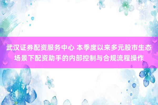 武汉证券配资服务中心 本季度以来多元股市生态场景下配资助手的内部控制与合规流程操作