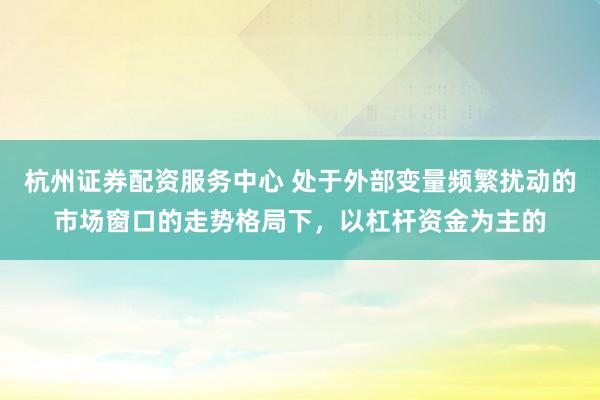 杭州证券配资服务中心 处于外部变量频繁扰动的市场窗口的走势格局下，以杠杆资金为主的