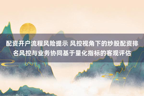 配资开户流程风险提示 风控视角下的炒股配资排名风控与业务协同基于量化指标的客观评估