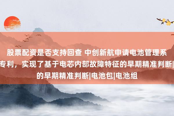 股票配资是否支持回查 中创新航申请电池管理系统及管理方法专利，实现了基于电芯内部故障特征的早期精准判断|电池包|电池组
